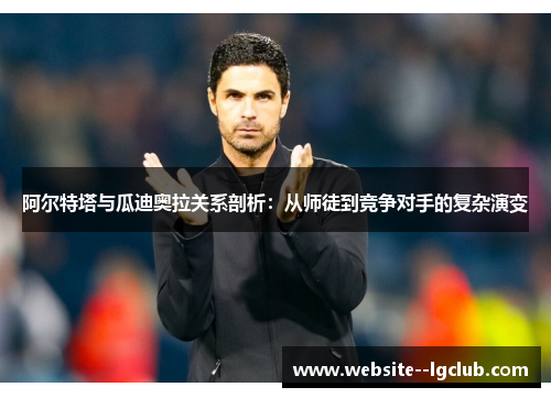 阿尔特塔与瓜迪奥拉关系剖析：从师徒到竞争对手的复杂演变