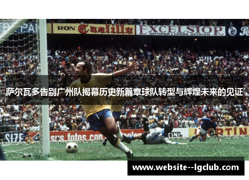 萨尔瓦多告别广州队揭幕历史新篇章球队转型与辉煌未来的见证