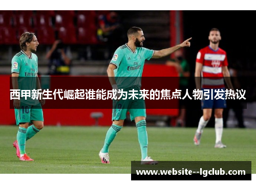 西甲新生代崛起谁能成为未来的焦点人物引发热议