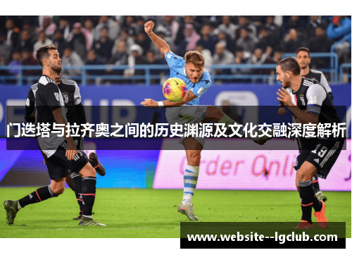 门迭塔与拉齐奥之间的历史渊源及文化交融深度解析 门迭塔与拉齐奥之间的历史渊源及文化交融深度解析