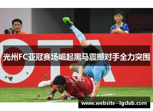 光州FC亚冠赛场崛起黑马震撼对手全力突围