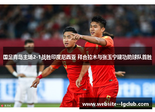 国足青岛主场2-1战胜印度尼西亚 拜合拉木与张玉宁建功助球队首胜 国足青岛主场2-1战胜印度尼西亚 拜合拉木与张玉宁建功助球队首胜