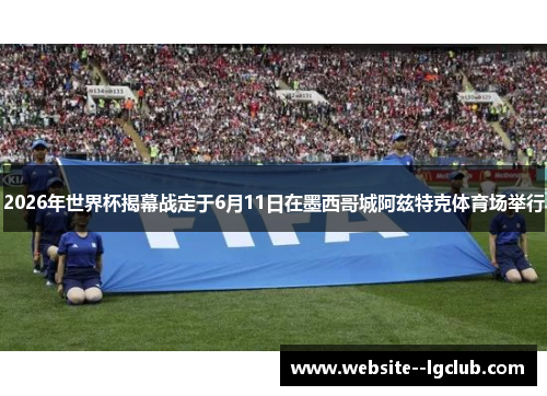 2026年世界杯揭幕战定于6月11日在墨西哥城阿兹特克体育场举行