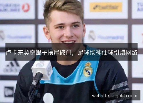 卢卡东契奇蝎子摆尾破门,足球场神仙球引爆网络 卢卡东契奇蝎子摆尾破门,足球场神仙球引爆网络